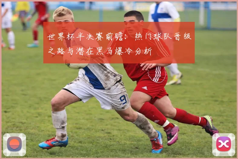 世界杯半决赛前瞻:热门球队晋级之路与潜在黑马爆冷分析
