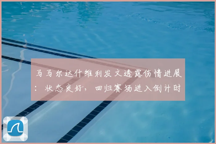 马马尔达什维利发文透露伤情进展：状态良好，回归赛场进入倒计时！