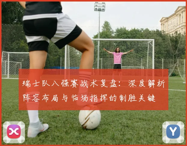 瑞士队八强赛战术复盘:深度解析阵容布局与临场指挥的制胜关键