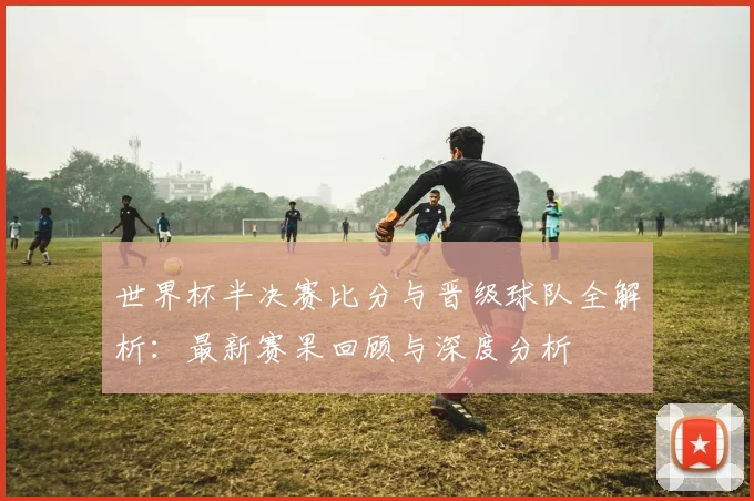 世界杯半决赛比分与晋级球队全解析：最新赛果回顾与深度分析