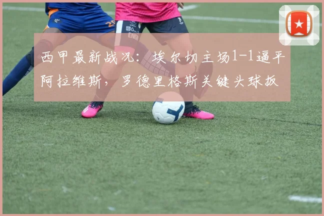 西甲最新战况：埃尔切主场1-1逼平阿拉维斯，罗德里格斯关键头球扳平比分