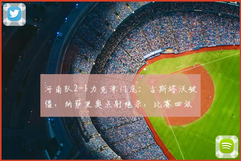 河南队2-1力克津门虎:古斯塔沃破僵,纳萨里奥点射绝杀,比赛回放与分析