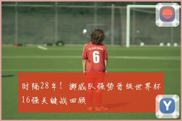 时隔28年！挪威队强势晋级世界杯16强关键战回顾
